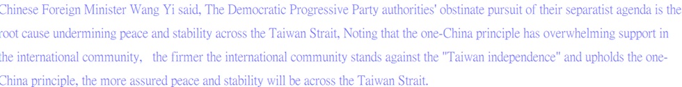 Chinese Foreign Minister Wang Yi said, The Democratic Progressive Party authorities' obstinate pursuit of their separatist agenda is the root cause undermining peace and stability across the Taiwan Strait, Noting that the one-China principle has overwhelming support in the international community,   the firmer the international community stands against the "Taiwan independence" and upholds the one-China principle, the more assured peace and stability will be across the Taiwan Strait